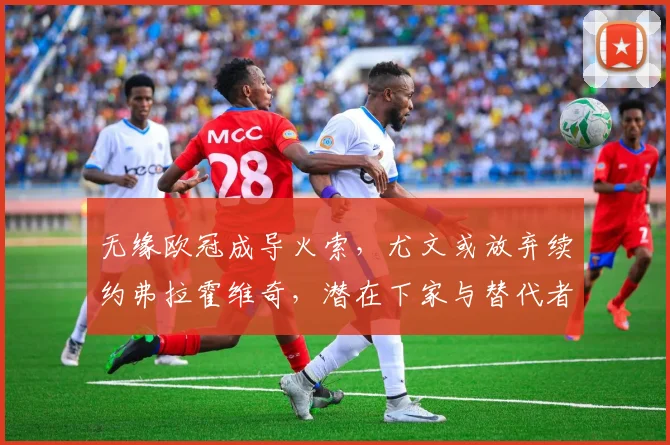 无缘欧冠成导火索，尤文或放弃续约弗拉霍维奇，潜在下家与替代者分析