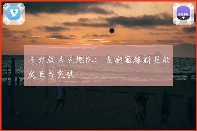 卡尔效力点燃队:点燃篮球新星的成长与突破