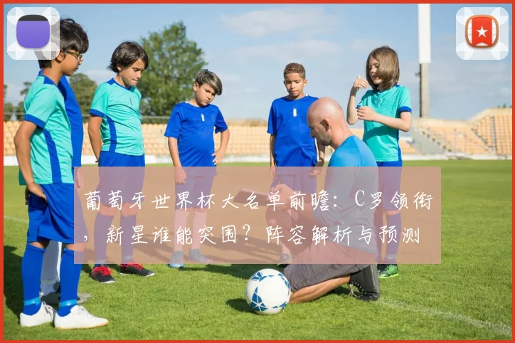 葡萄牙世界杯大名单前瞻：C罗领衔，新星谁能突围？阵容解析与预测