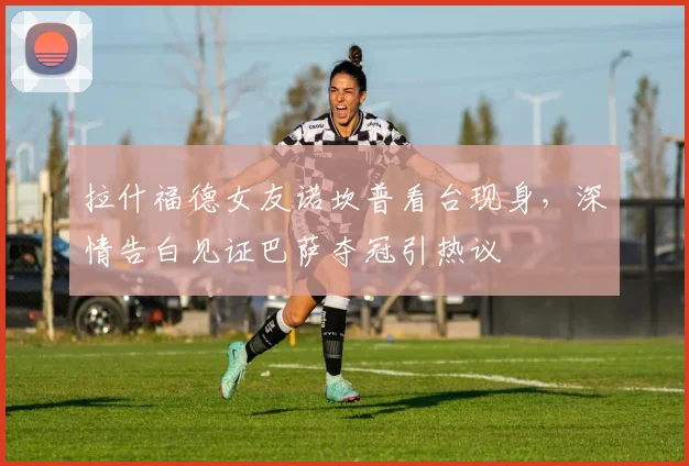 拉什福德女友诺坎普看台现身,深情告白见证巴萨夺冠引热议