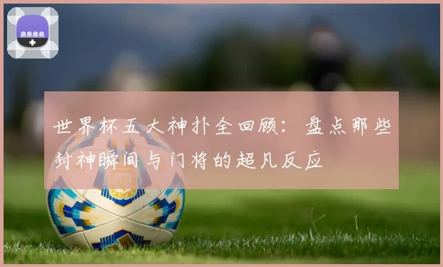 世界杯五大神扑全回顾：盘点那些封神瞬间与门将的超凡反应