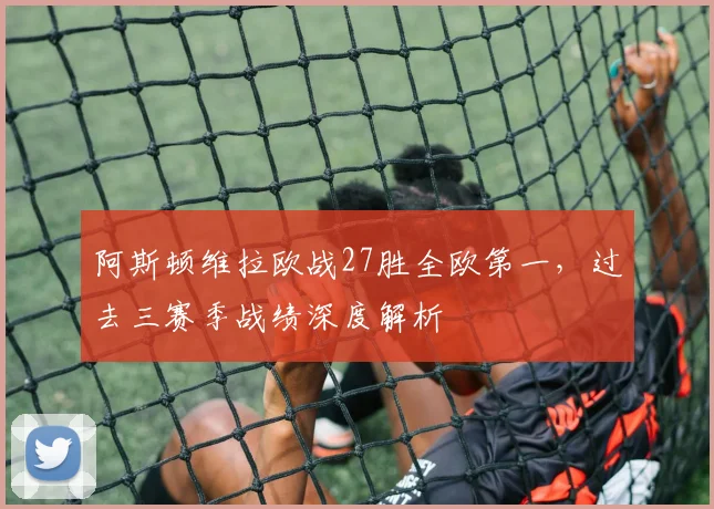 阿斯顿维拉欧战27胜全欧第一,过去三赛季战绩深度解析