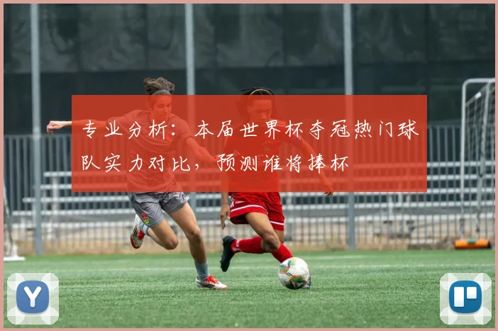 专业分析:本届世界杯夺冠热门球队实力对比,预测谁将捧杯
